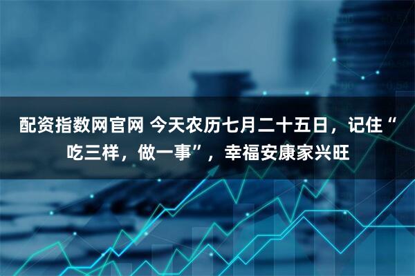 配资指数网官网 今天农历七月二十五日，记住“吃三样，做一事”，幸福安康家兴旺