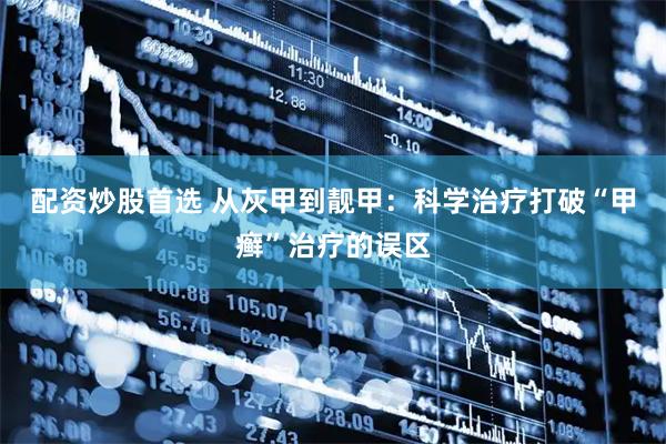 配资炒股首选 从灰甲到靓甲：科学治疗打破“甲癣”治疗的误区