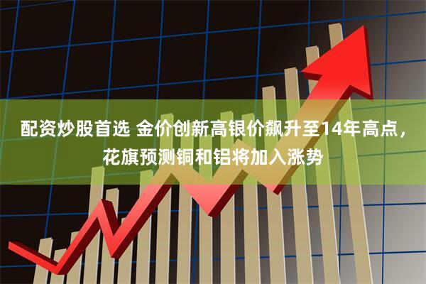 配资炒股首选 金价创新高银价飙升至14年高点，花旗预测铜和铝将加入涨势