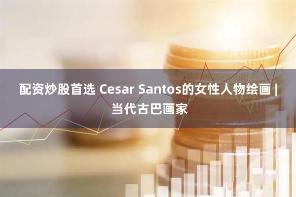 配资炒股首选 Cesar Santos的女性人物绘画 | 当代古巴画家