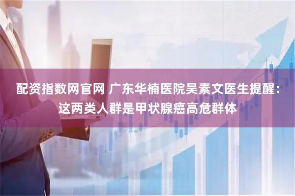 配资指数网官网 广东华楠医院吴素文医生提醒：这两类人群是甲状腺癌高危群体