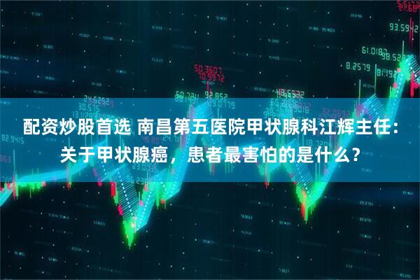 配资炒股首选 南昌第五医院甲状腺科江辉主任：关于甲状腺癌，患者最害怕的是什么？