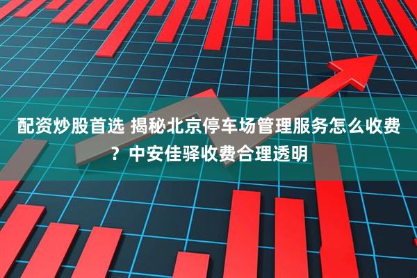 配资炒股首选 揭秘北京停车场管理服务怎么收费？中安佳驿收费合理透明