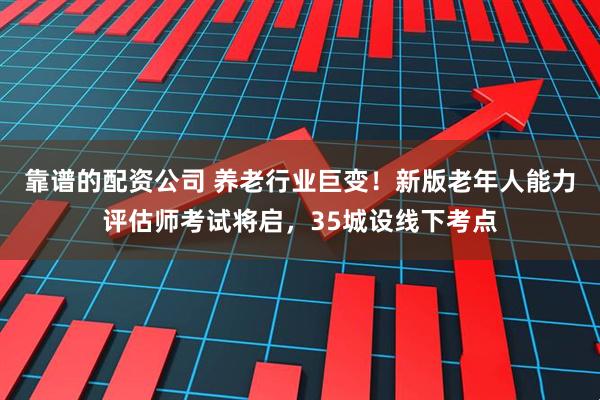 靠谱的配资公司 养老行业巨变！新版老年人能力评估师考试将启，35城设线下考点