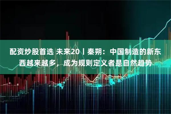 配资炒股首选 未来20丨秦朔：中国制造的新东西越来越多，成为规则定义者是自然趋势