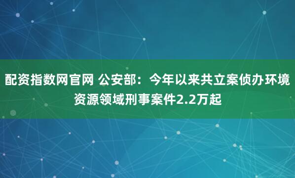配资指数网官网 公安部:今年以来共立案侦办环境资源领域刑事案件2.2万起