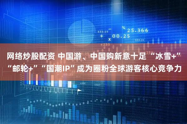 网络炒股配资 中国游、中国购新意十足 “冰雪+”“邮轮+”“国潮IP”成为圈粉全球游客核心竞争力