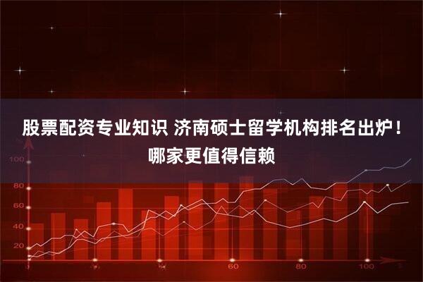 股票配资专业知识 济南硕士留学机构排名出炉！哪家更值得信赖