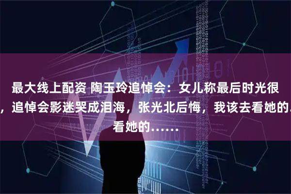 最大线上配资 陶玉玲追悼会：女儿称最后时光很快乐，追悼会影迷哭成泪海，张光北后悔，我该去看她的……