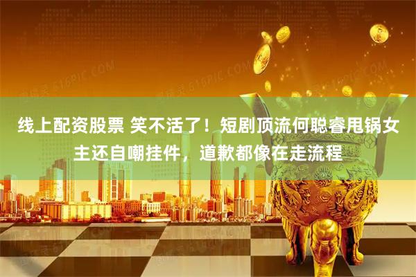 线上配资股票 笑不活了！短剧顶流何聪睿甩锅女主还自嘲挂件，道歉都像在走流程