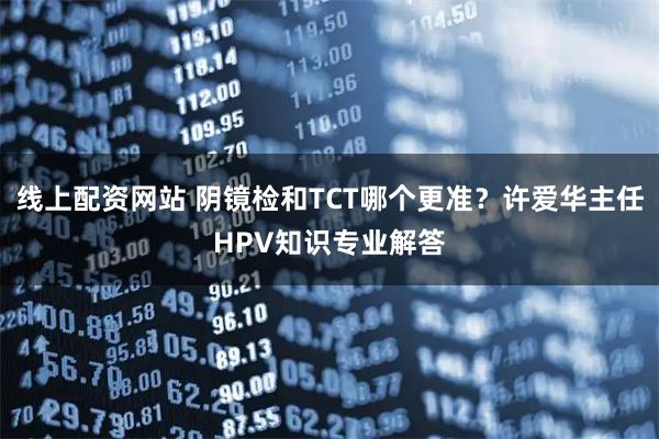 线上配资网站 阴镜检和TCT哪个更准?许爱华主任HPV知识专业解答