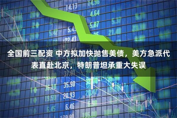 全国前三配资 中方拟加快抛售美债，美方急派代表直赴北京，特朗普坦承重大失误