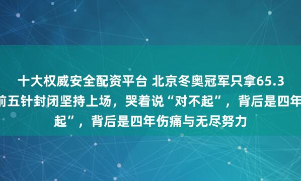 十大权威安全配资平台 北京冬奥冠军只拿65.37分，隋文静赛前五针封闭坚持上场，哭着说“对不起”，背后是四年伤痛与无尽努力