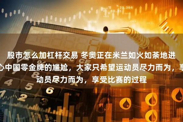 股市怎么加杠杆交易 冬奥正在米兰如火如荼地进行，却没人关心中国零金牌的尴尬，大家只希望运动员尽力而为，享受比赛的过程