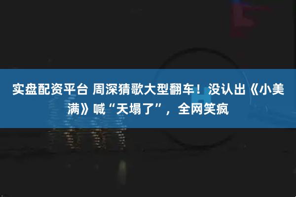 实盘配资平台 周深猜歌大型翻车!没认出《小美满》喊“天塌了”,全网笑疯