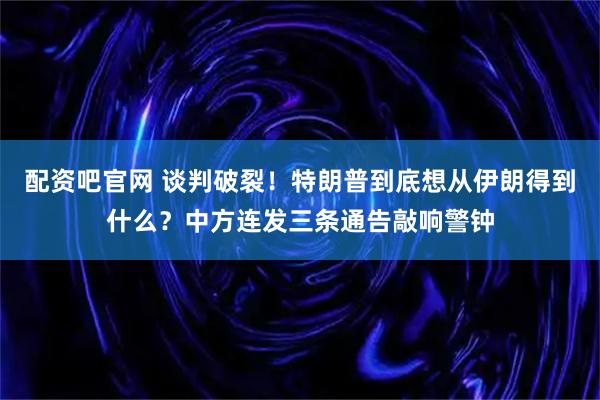 配资吧官网 谈判破裂!特朗普到底想从伊朗得到什么?中方连发三条通告敲响警钟
