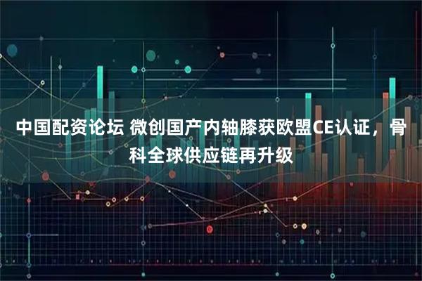 中国配资论坛 微创国产内轴膝获欧盟CE认证,骨科全球供应链再升级