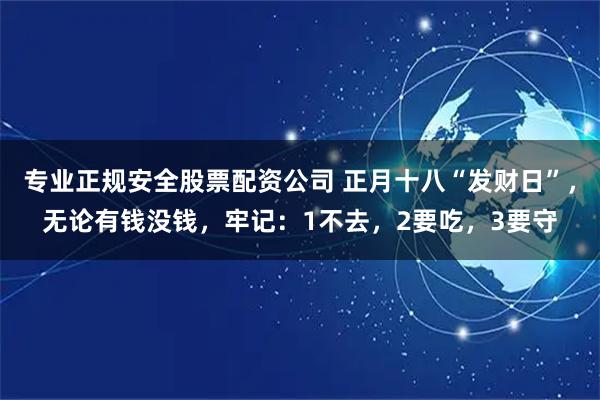 专业正规安全股票配资公司 正月十八“发财日”，无论有钱没钱，牢记：1不去，2要吃，3要守