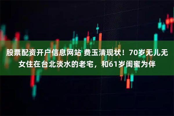 股票配资开户信息网站 费玉清现状！70岁无儿无女住在台北淡水的老宅，和61岁闺蜜为伴