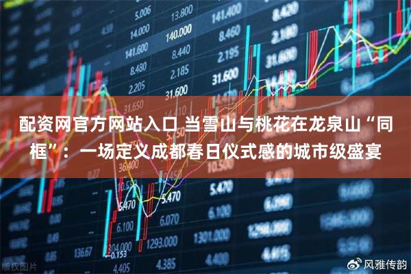 配资网官方网站入口 当雪山与桃花在龙泉山“同框”：一场定义成都春日仪式感的城市级盛宴