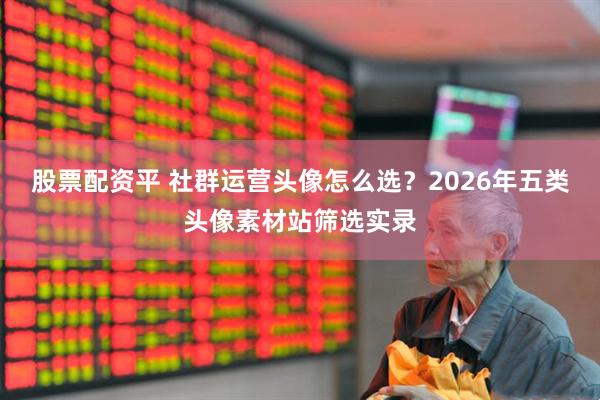 股票配资平 社群运营头像怎么选?2026年五类头像素材站筛选实录