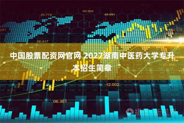 中国股票配资网官网 2027湖南中医药大学专升本招生简章