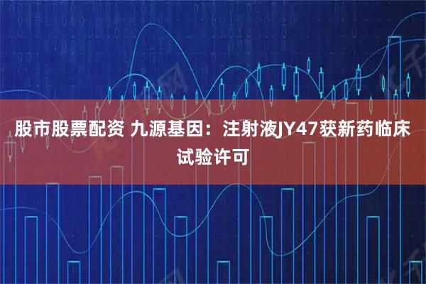 股市股票配资 九源基因：注射液JY47获新药临床试验许可