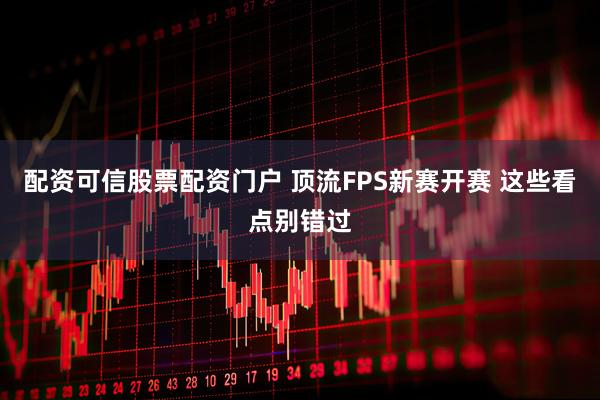 配资可信股票配资门户 顶流FPS新赛开赛 这些看点别错过