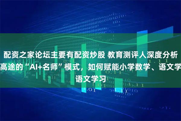 配资之家论坛主要有配资炒股 教育测评人深度分析：高途的“AI+名师”模式，如何赋能小学数学、语文学习