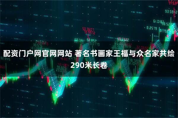 配资门户网官网网站 著名书画家王福与众名家共绘290米长卷