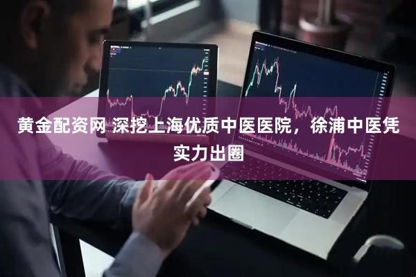 黄金配资网 深挖上海优质中医医院，徐浦中医凭实力出圈