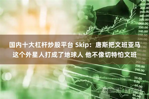 国内十大杠杆炒股平台 Skip：唐斯把文班亚马这个外星人打成了地球人 他不像切特怕文班