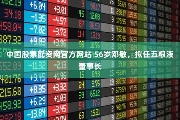 中国股票配资网官方网站 56岁邓敏，拟任五粮液董事长