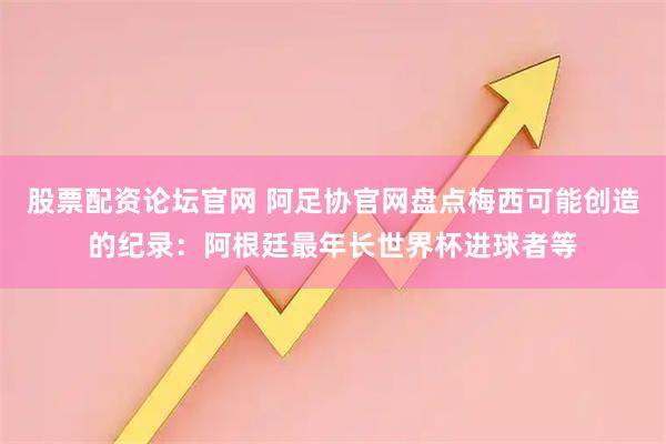 股票配资论坛官网 阿足协官网盘点梅西可能创造的纪录：阿根廷最年长世界杯进球者等