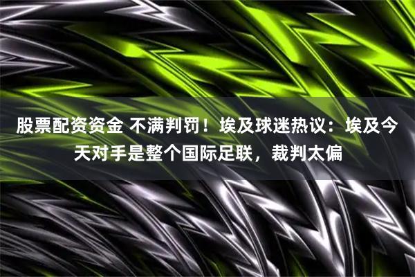 股票配资资金 不满判罚！埃及球迷热议：埃及今天对手是整个国际足联，裁判太偏