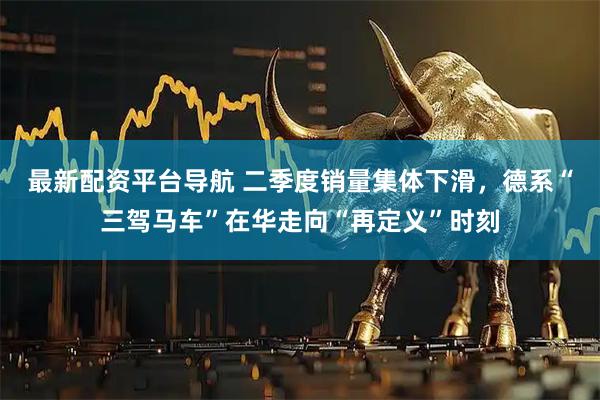 最新配资平台导航 二季度销量集体下滑，德系“三驾马车”在华走向“再定义”时刻