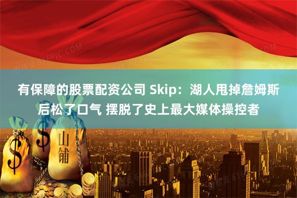 有保障的股票配资公司 Skip：湖人甩掉詹姆斯后松了口气 摆脱了史上最大媒体操控者