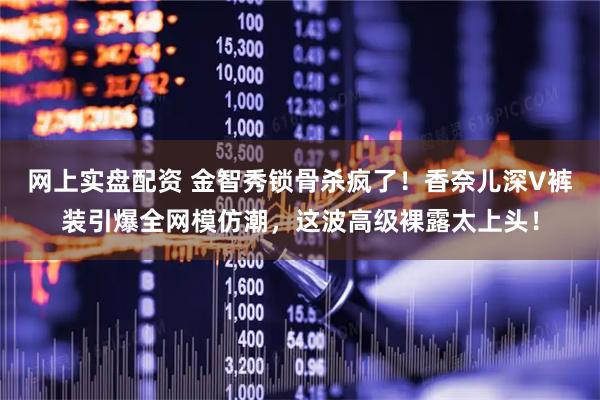 网上实盘配资 金智秀锁骨杀疯了！香奈儿深V裤装引爆全网模仿潮，这波高级裸露太上头！