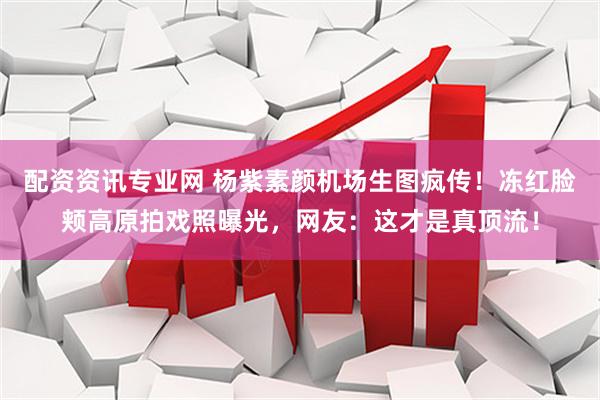 配资资讯专业网 杨紫素颜机场生图疯传!冻红脸颊高原拍戏照曝光,网友:这才是真顶流!